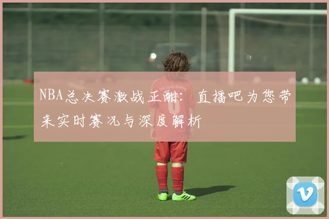 NBA总决赛激战正酣：直播吧为您带来实时赛况与深度解析