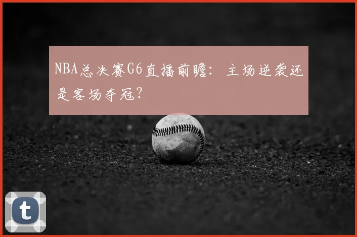 NBA总决赛G6直播前瞻：主场逆袭还是客场夺冠？