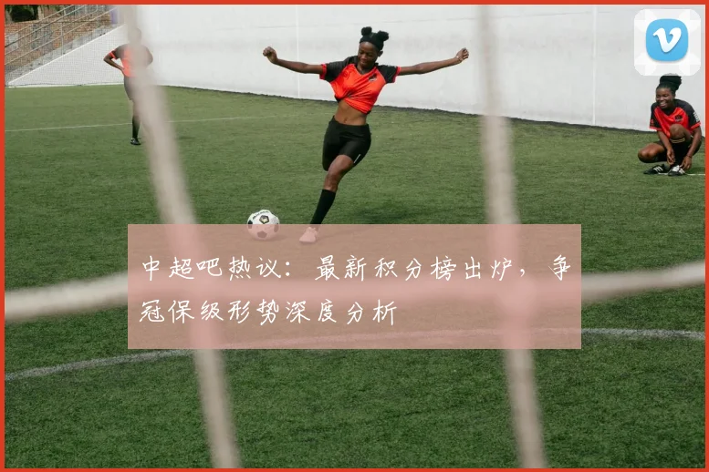 中超吧热议：最新积分榜出炉，争冠保级形势深度分析