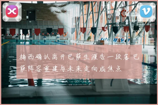 梅西确认离开巴萨生涯告一段落 巴萨阵容重建与未来走向成焦点