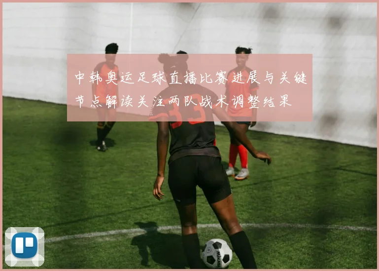 中韩奥运足球直播比赛进展与关键节点解读关注两队战术调整结果