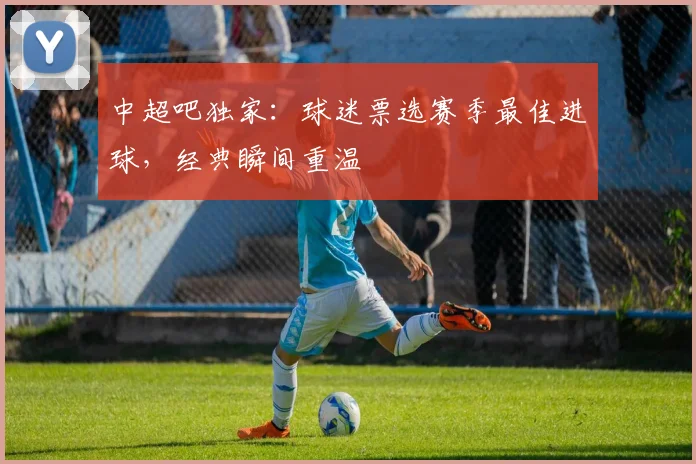 中超吧独家：球迷票选赛季最佳进球，经典瞬间重温