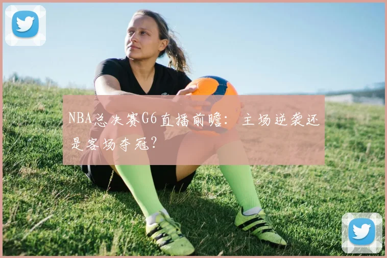NBA总决赛G6直播前瞻：主场逆袭还是客场夺冠？