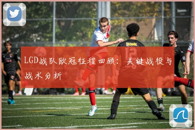 LGD战队欧冠征程回顾：关键战役与战术分析