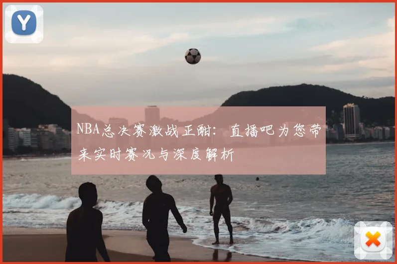 NBA总决赛激战正酣：直播吧为您带来实时赛况与深度解析