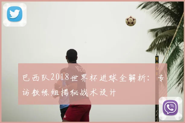 巴西队2018世界杯进球全解析:专访教练组揭秘战术设计