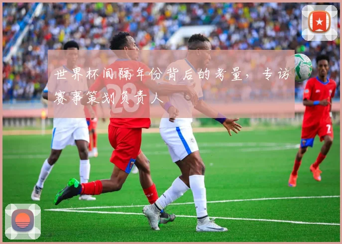 世界杯间隔年份背后的考量,专访赛事策划负责人