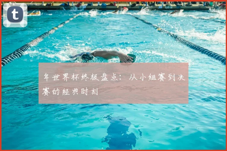 年世界杯终极盘点:从小组赛到决赛的经典时刻