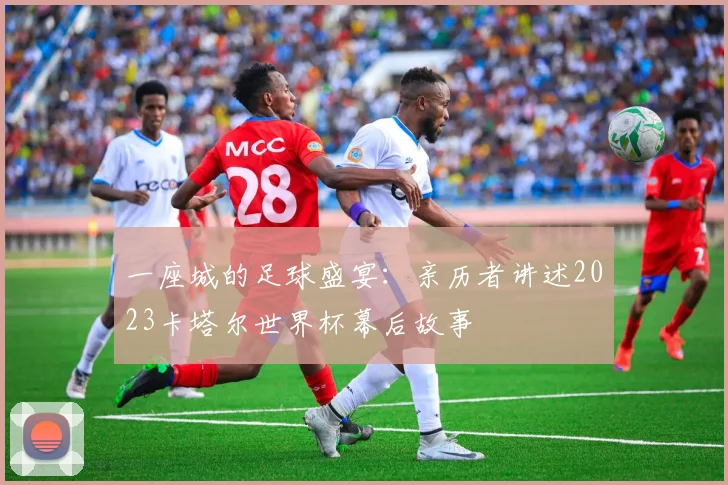 一座城的足球盛宴:亲历者讲述2023卡塔尔世界杯幕后故事