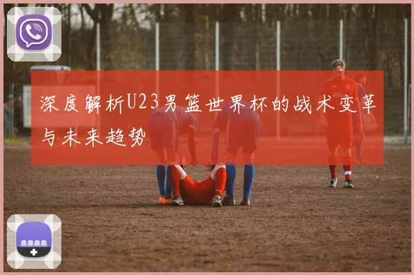 深度解析U23男篮世界杯的战术变革与未来趋势
