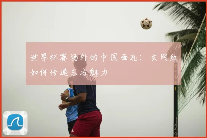 世界杯赛场外的中国面孔:女网红如何传递东方魅力