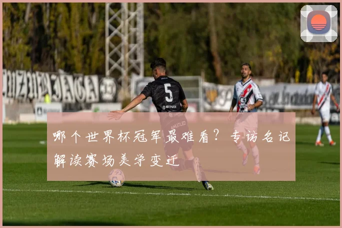 哪个世界杯冠军最难看?专访名记解读赛场美学变迁