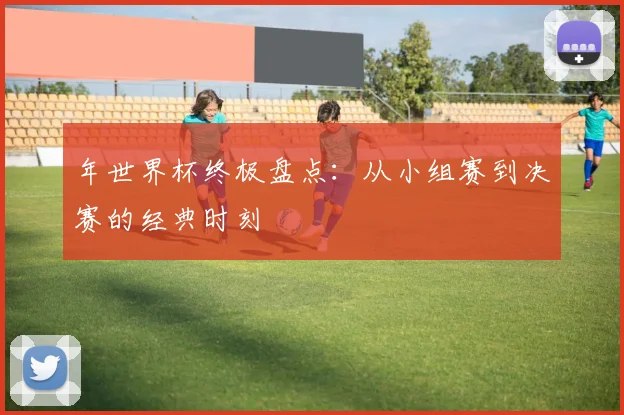 年世界杯终极盘点:从小组赛到决赛的经典时刻